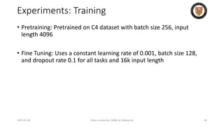 Experiments: Training
• Pretraining: Pretrained on C4 dataset with batch size 256, input
length 4096
• Fine Tuning: Uses a constant learning rate of 0.001, batch size 128,
and dropout rate 0.1 for all tasks and 16k input length
2024-05-08 Slides created for CS886 at UWaterloo 44
 