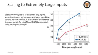 Scaling to Extremely Large Inputs
2024-05-08 Slides created for CS886 at UWaterloo 49
COLT5 effectively scales to extremely long inputs,
achieving stronger performance and faster speed than
LONGT5. F1 on NarrativeQA as a function of inference
time per sample for LONGT5 and COLT5 Large models
using varying input lengths.
 