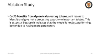 Ablation Study
• CoLT5 benefits from dynamically routing tokens, as it learns to
identify and give more processing capacity to important tokens. This
is essential because it indicates that the model is not just performing
better due to having more parameters
2024-05-08 Slides created for CS886 at UWaterloo 51
 
