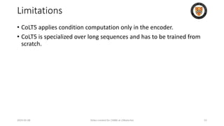 Limitations
• CoLT5 applies condition computation only in the encoder.
• CoLT5 is specialized over long sequences and has to be trained from
scratch.
2024-05-08 Slides created for CS886 at UWaterloo 52
 