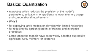 Basics: Quantization
• A process which reduces the precision of the model's
parameters, activations, or gradients to lower memory usage
and computational requirements.
• WHY?
• for deploying large models on devices with limited resources
• for reducing the carbon footprint of training and inference
processes.
• Large language models have been widely adopted but require
significant GPU memory for inference
2024-05-08 Slides created for CS886 at UWaterloo 55
 