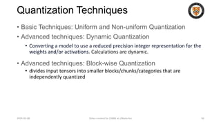 Quantization Techniques
• Basic Techniques: Uniform and Non-uniform Quantization
• Advanced techniques: Dynamic Quantization
• Converting a model to use a reduced precision integer representation for the
weights and/or activations. Calculations are dynamic.
• Advanced techniques: Block-wise Quantization
• divides input tensors into smaller blocks/chunks/categories that are
independently quantized
2024-05-08 Slides created for CS886 at UWaterloo 56
 