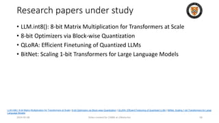 Research papers under study
• LLM.int8(): 8-bit Matrix Multiplication for Transformers at Scale
• 8-bit Optimizers via Block-wise Quantization
• QLoRA: Efficient Finetuning of Quantized LLMs
• BitNet: Scaling 1-bit Transformers for Large Language Models
2024-05-08 Slides created for CS886 at UWaterloo 58
LLM.int8(): 8-bit Matrix Multiplication for Transformers at Scale | 8-bit Optimizers via Block-wise Quantization | QLoRA: Efficient Finetuning of Quantized LLMs | BitNet: Scaling 1-bit Transformers for Large
Language Models
 
