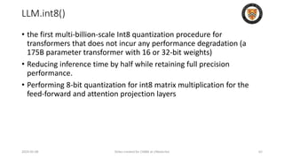 LLM.int8()
• the first multi-billion-scale Int8 quantization procedure for
transformers that does not incur any performance degradation (a
175B parameter transformer with 16 or 32-bit weights)
• Reducing inference time by half while retaining full precision
performance.
• Performing 8-bit quantization for int8 matrix multiplication for the
feed-forward and attention projection layers
2024-05-08 Slides created for CS886 at UWaterloo 62
 