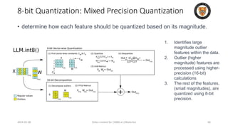 • determine how each feature should be quantized based on its magnitude.
2024-05-08 Slides created for CS886 at UWaterloo 66
8-bit Quantization: Mixed Precision Quantization
1. Identifies large
magnitude outlier
features within the data.
2. Outlier (higher
magnitude) features are
processed using higher-
precision (16-bit)
calculations
3. The rest of the features,
(small magnitudes), are
quantized using 8-bit
precision.
 