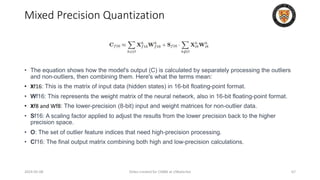 Mixed Precision Quantization
• The equation shows how the model's output (C) is calculated by separately processing the outliers
and non-outliers, then combining them. Here's what the terms mean:
• Xf16: This is the matrix of input data (hidden states) in 16-bit floating-point format.
• Wf16: This represents the weight matrix of the neural network, also in 16-bit floating-point format.
• Xf8 and Wf8: The lower-precision (8-bit) input and weight matrices for non-outlier data.
• Sf16: A scaling factor applied to adjust the results from the lower precision back to the higher
precision space.
• O: The set of outlier feature indices that need high-precision processing.
• Cf16: The final output matrix combining both high and low-precision calculations.
2024-05-08 Slides created for CS886 at UWaterloo 67
 