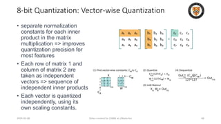• separate normalization
constants for each inner
product in the matrix
multiplication => improves
quantization precision for
most features
• Each row of matrix 1 and
column of matrix 2 are
taken as independent
vectors => sequence of
independent inner products
• Each vector is quantized
independently, using its
own scaling constants.
2024-05-08 Slides created for CS886 at UWaterloo 68
8-bit Quantization: Vector-wise Quantization
 