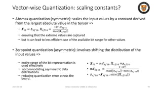 • entire range of the bit representation is
used effectively
• accommodating asymmetric data
distributions
• reducing quantization error across the
board.
• 𝑿𝑖8 = 𝒏𝒅𝑥𝑓16. 𝑿𝑥𝑓16 +𝒛𝑥𝑓16
• 𝒏𝒅𝑥𝑓16 =
2 .127
max 𝑿𝑥𝑓16 −m𝑖𝑛(|𝑿𝑥𝑓16|)
• 𝒛𝑥𝑓16 =𝑿𝑥𝑓16 . m𝑖𝑛(|𝑿𝑥𝑓16|)
• Absmax quantization (symmetric): scales the input values by a constant derived
from the largest absolute value in the tensor =>
• 𝑿𝑖8 = 𝑺𝑥𝑓16. 𝑿𝑥𝑓16 =
127 . 𝑿𝑥𝑓16
max(|𝑿𝑥𝑓16|)
• ensuring that the extreme values are captured
• but it can lead to less efficient use of the available bit range for other values
• Zeropoint quantization (asymmetric): involves shifting the distribution of the
input values =>
2024-05-08 Slides created for CS886 at UWaterloo 70
Vector-wise Quantization: scaling constants?
 