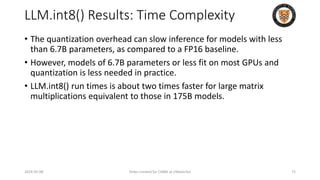 LLM.int8() Results: Time Complexity
2024-05-08 Slides created for CS886 at UWaterloo 72
• The quantization overhead can slow inference for models with less
than 6.7B parameters, as compared to a FP16 baseline.
• However, models of 6.7B parameters or less fit on most GPUs and
quantization is less needed in practice.
• LLM.int8() run times is about two times faster for large matrix
multiplications equivalent to those in 175B models.
 