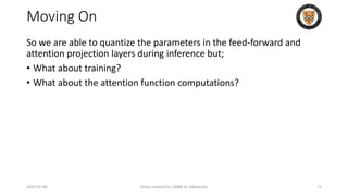 Moving On
So we are able to quantize the parameters in the feed-forward and
attention projection layers during inference but;
• What about training?
• What about the attention function computations?
2024-05-08 Slides created for CS886 at UWaterloo 73
 