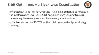 8-bit Optimizers via Block-wise Quantization
• optimization in neural networks by using 8-bit statistics to maintain
the performance levels of 32-bit optimizer states during training
• reducing the memory footprint of optimizer gradient statistics
• optimizer states use 33-75% of the total memory footprint during
training
2024-05-08 Slides created for CS886 at UWaterloo 75
 