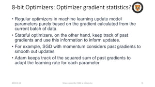 8-bit Optimizers: Optimizer gradient statistics?
• Regular optimizers in machine learning update model
parameters purely based on the gradient calculated from the
current batch of data.
• Stateful optimizers, on the other hand, keep track of past
gradients and use this information to inform updates.
• For example, SGD with momentum considers past gradients to
smooth out updates
• Adam keeps track of the squared sum of past gradients to
adapt the learning rate for each parameter.
2024-05-08 Slides created for CS886 at UWaterloo 76
 