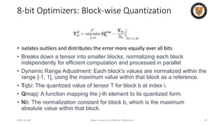 8-bit Optimizers: Block-wise Quantization
• isolates outliers and distributes the error more equally over all bits
• Breaks down a tensor into smaller blocks, normalizing each block
independently for efficient computation and processed in parallel
• Dynamic Range Adjustment: Each block's values are normalized within the
range [-1, 1], using the maximum value within that block as a reference.
• Tqbi: The quantized value of tensor T for block b at index i.
• Qmapj: A function mapping the j-th element to its quantized form.
• Nb: The normalization constant for block b, which is the maximum
absolute value within that block.
2024-05-08 Slides created for CS886 at UWaterloo 78
 