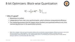 8-bit Optimizers: Block-wise Quantization
• Why it’s good?
• Robustness to outliers
• independence from inter-core synchronization, which enhances computational efficiency
• The method guarantees that the largest values (outliers) are quantized without error, thus
maintaining precision in the quantization process.
• Note (from chatgpt): Inter-core synchronization refers to the coordination required between different processor cores when
they are working on a task together. In the context of the block-wise quantization method, avoiding inter-core
synchronization means that each core can independently work on normalizing and quantizing a block of data without
having to wait for or communicate with other cores.
2024-05-08 Slides created for CS886 at UWaterloo 79
 