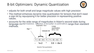 • adjusts for both small and large magnitude values with high precision
• The method enhances dynamic tree quantization for tensors that don't need
a sign bit by repurposing it for better precision in representing positive
values.
• accounts for the wide range of magnitudes in Adam's second state during
language model training, offering a broader quantization range than standard
methods.
2024-05-08 Slides created for CS886 at UWaterloo 80
8-bit Optimizers: Dynamic Quantization
Dynamic Tree quantization
 