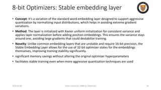 8-bit Optimizers: Stable embedding layer
• Concept: It's a variation of the standard word embedding layer designed to support aggressive
quantization by normalizing input distributions, which helps in avoiding extreme gradient
variations.
• Method: The layer is initialized with Xavier uniform initialization for consistent variance and
applies layer normalization before adding position embeddings. This ensures the variance stays
around one, avoiding large gradients that could destabilize training.
• Novelty: Unlike common embedding layers that are unstable and require 16-bit precision, the
Stable Embedding Layer allows for the use of 32-bit optimizer states for the embeddings
themselves, improving training stability significantly.
• significant memory savings without altering the original optimizer hyperparameters
• facilitates stable training even when more aggressive quantization techniques are used
2024-05-08 Slides created for CS886 at UWaterloo 81
 