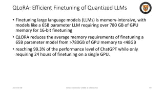 QLoRA: Efficient Finetuning of Quantized LLMs
• Finetuning large language models (LLMs) is memory-intensive, with
models like a 65B parameter LLM requiring over 780 GB of GPU
memory for 16-bit finetuning
• QLORA reduces the average memory requirements of finetuning a
65B parameter model from >780GB of GPU memory to <48GB
• reaching 99.3% of the performance level of ChatGPT while only
requiring 24 hours of finetuning on a single GPU.
2024-05-08 Slides created for CS886 at UWaterloo 84
 