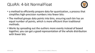 QLoRA: 4-bit NormalFloat
• a method to efficiently prepare data for quantization, a process that
simplifies high-precision numbers into fewer bits:
• The method groups data points into bins, ensuring each bin has an
equal number of points, which is more efficient than traditional
methods.
• Works by spreading out the outliers more evenly instead of boxed
together, you can get a good representation of the whole distribution
with fewer bits
2024-05-08 Slides created for CS886 at UWaterloo 87
 
