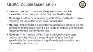 QLoRA: Double Quantization
• two-step process to compress the quantization constants
themselves, which are used in the first quantization step.
• Concept: Further compresses quantization constants to save
memory, on top of the initial data quantization.
• Method: Implements a secondary quantization process on the
constants themselves, using 8-bit floats to reduce the memory
footprint without performance loss.
• Novelty: This method differs from traditional single-step
quantization by adding a second layer of quantization
specifically for the constants, significantly reducing the per-
parameter memory cost.
2024-05-08 Slides created for CS886 at UWaterloo 88
 