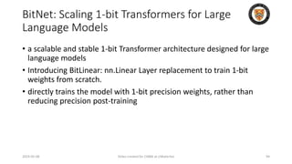 BitNet: Scaling 1-bit Transformers for Large
Language Models
• a scalable and stable 1-bit Transformer architecture designed for large
language models
• Introducing BitLinear: nn.Linear Layer replacement to train 1-bit
weights from scratch.
• directly trains the model with 1-bit precision weights, rather than
reducing precision post-training
2024-05-08 Slides created for CS886 at UWaterloo 94
 