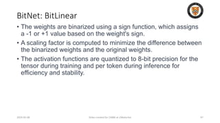 BitNet: BitLinear
2024-05-08 Slides created for CS886 at UWaterloo 97
• The weights are binarized using a sign function, which assigns
a -1 or +1 value based on the weight's sign.
• A scaling factor is computed to minimize the difference between
the binarized weights and the original weights.
• The activation functions are quantized to 8-bit precision for the
tensor during training and per token during inference for
efficiency and stability.
 