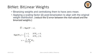 BitNet: BitLinear Weights
2024-05-08 Slides created for CS886 at UWaterloo 98
• Binarizing weights and centralizing them to have zero mean.
• Applying a scaling factor (β) post-binarization to align with the original
weight distribution. (reduce the l2 error between the real-valued and the
binarized weights.)
 