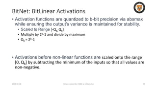 BitNet: BitLinear Activations
2024-05-08 Slides created for CS886 at UWaterloo 99
• Activation functions are quantized to b-bit precision via absmax
while ensuring the output's variance is maintained for stability.
• Scaled to Range [-Qb, Qb]
• Multiply by 2b-1 and divide by maximum
• Qb = 2b-1
• Activations before non-linear functions are scaled onto the range
[0, Q8] by subtracting the minimum of the inputs so that all values are
non-negative.
 