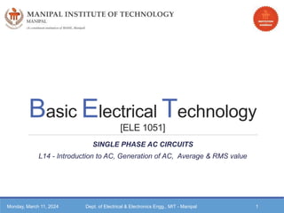 Basic Electrical Technology
[ELE 1051]
SINGLE PHASE AC CIRCUITS
L14 - Introduction to AC, Generation of AC, Average & RMS value
Monday, March 11, 2024 Dept. of Electrical & Electronics Engg., MIT - Manipal 1
 