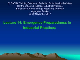 1
5th BAERA Training Course on Radiation Protection for Radiation
Control Officers (RCOs) of Industrial Practices
Bangladesh Atomic Energy Regulatory Authority
Agargaon, Dhaka
06-09 November 2017
Lecture 14: Emergency Preparedness in
Industrial Practices
 