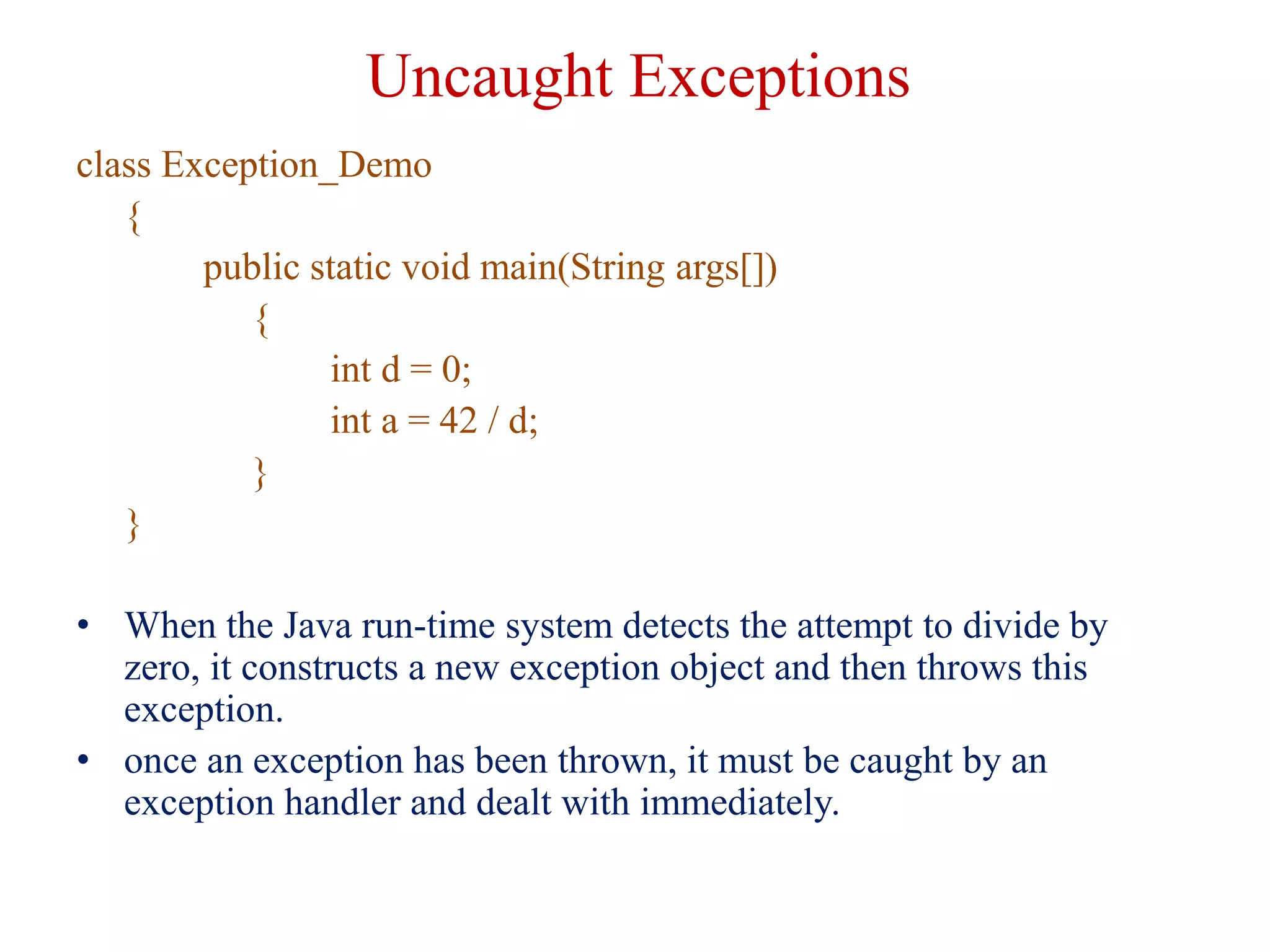Uncaught Exceptions
class Exception_Demo
{
public static void main(String args[])
{
int d = 0;
int a = 42 / d;
}
}
• When the Java run-time system detects the attempt to divide by
zero, it constructs a new exception object and then throws this
exception.
• once an exception has been thrown, it must be caught by an
exception handler and dealt with immediately.
 