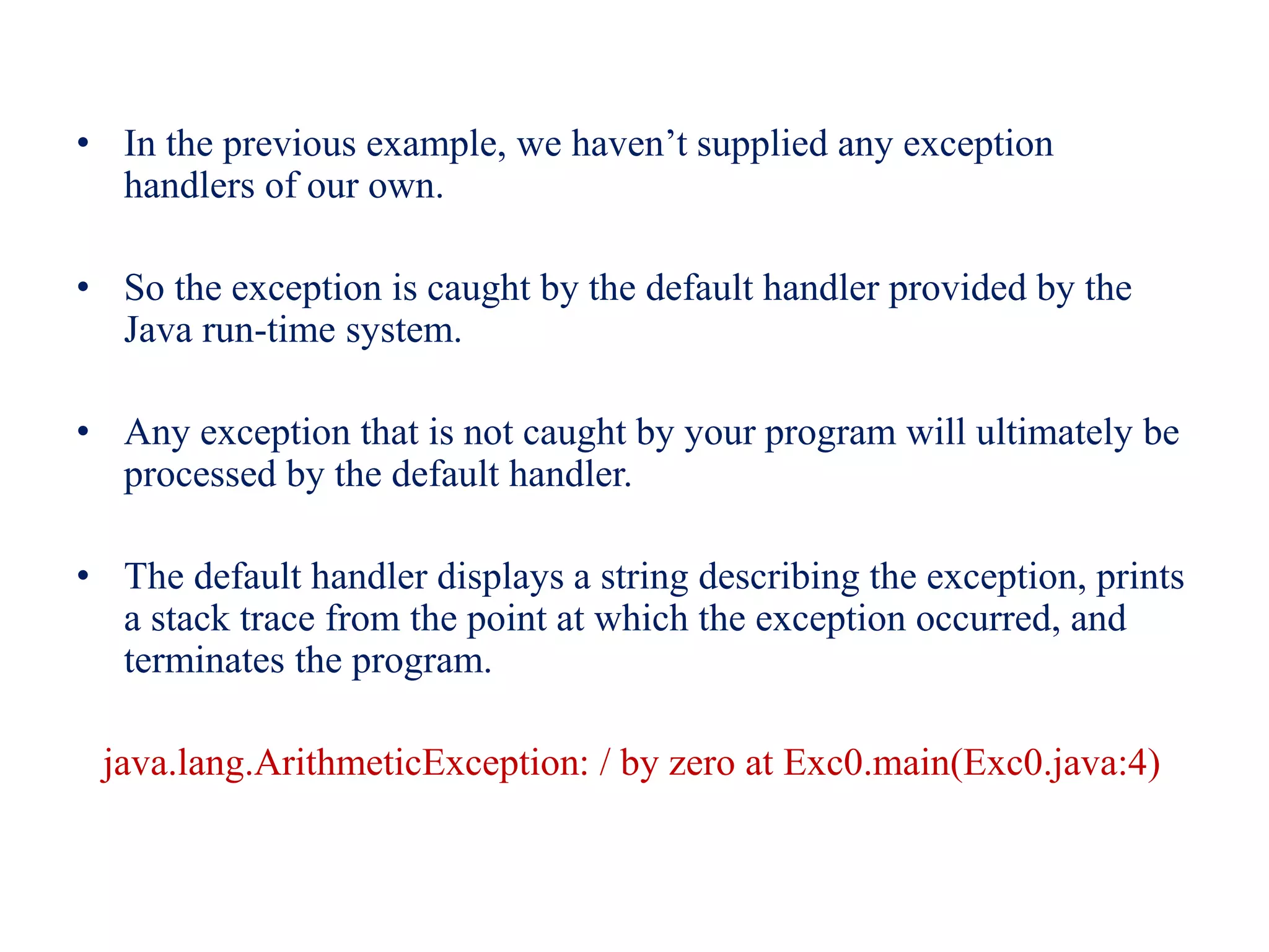 • In the previous example, we haven’t supplied any exception
handlers of our own.
• So the exception is caught by the default handler provided by the
Java run-time system.
• Any exception that is not caught by your program will ultimately be
processed by the default handler.
• The default handler displays a string describing the exception, prints
a stack trace from the point at which the exception occurred, and
terminates the program.
java.lang.ArithmeticException: / by zero at Exc0.main(Exc0.java:4)
 