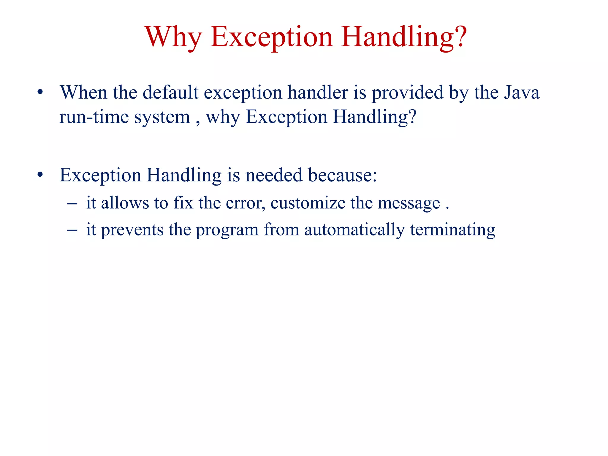 Why Exception Handling?
• When the default exception handler is provided by the Java
run-time system , why Exception Handling?
• Exception Handling is needed because:
– it allows to fix the error, customize the message .
– it prevents the program from automatically terminating
 