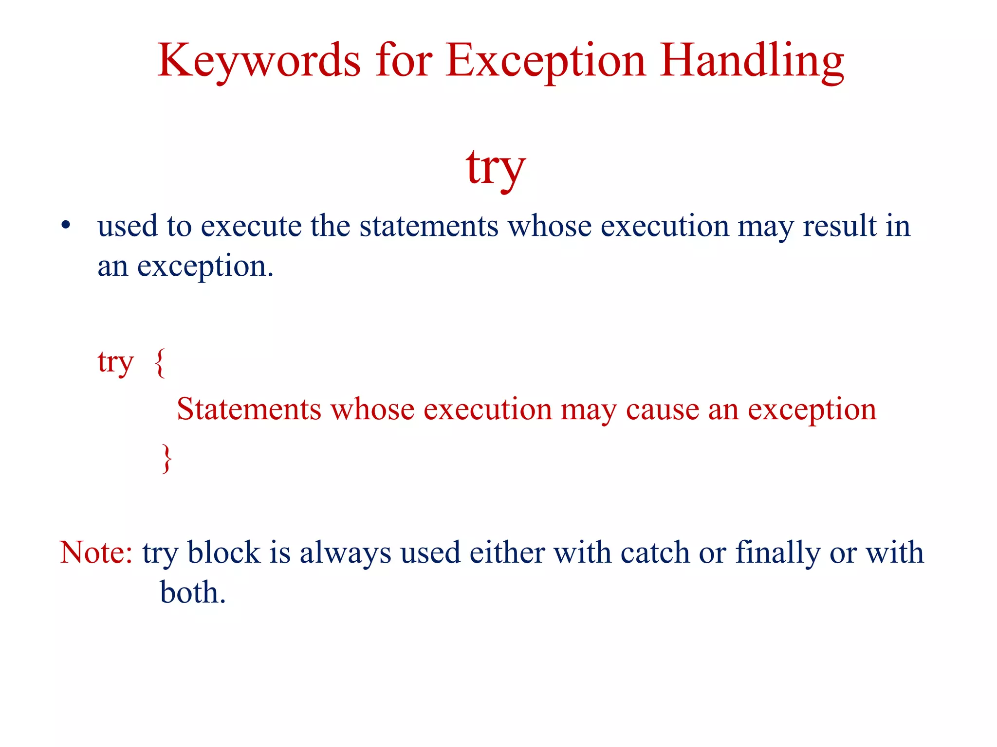 Keywords for Exception Handling
try
• used to execute the statements whose execution may result in
an exception.
try {
Statements whose execution may cause an exception
}
Note: try block is always used either with catch or finally or with
both.
 