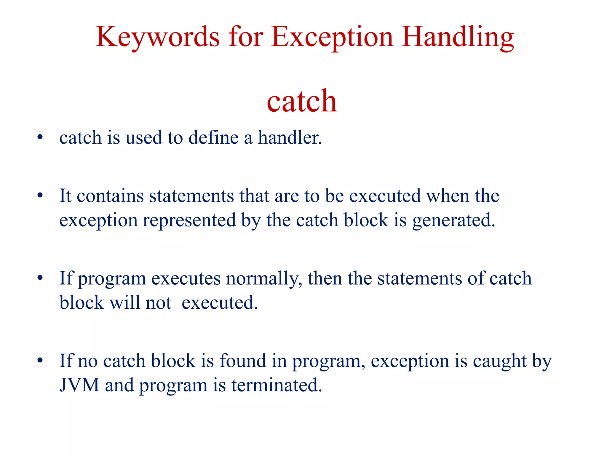 Keywords for Exception Handling
catch
• catch is used to define a handler.
• It contains statements that are to be executed when the
exception represented by the catch block is generated.
• If program executes normally, then the statements of catch
block will not executed.
• If no catch block is found in program, exception is caught by
JVM and program is terminated.
 