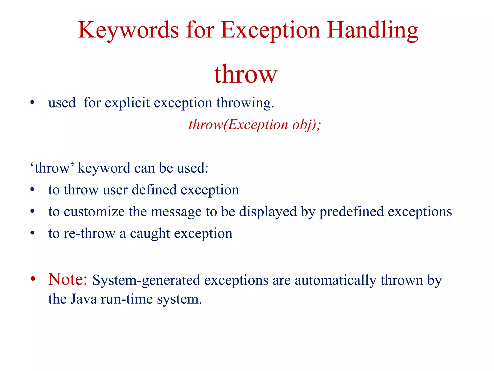 Keywords for Exception Handling
throw
• used for explicit exception throwing.
throw(Exception obj);
‘throw’ keyword can be used:
• to throw user defined exception
• to customize the message to be displayed by predefined exceptions
• to re-throw a caught exception
• Note: System-generated exceptions are automatically thrown by
the Java run-time system.
 