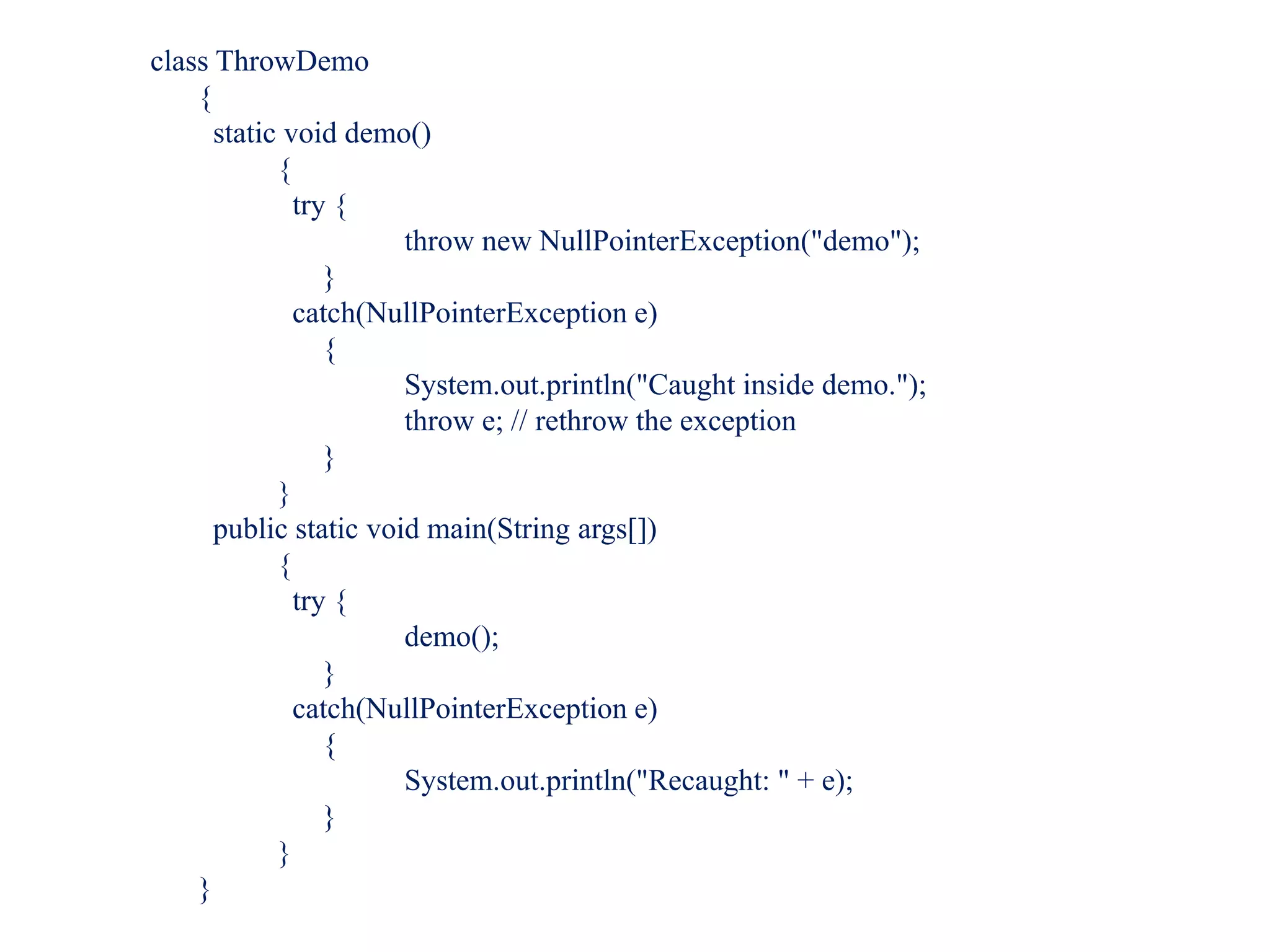 class ThrowDemo
{
static void demo()
{
try {
throw new NullPointerException("demo");
}
catch(NullPointerException e)
{
System.out.println("Caught inside demo.");
throw e; // rethrow the exception
}
}
public static void main(String args[])
{
try {
demo();
}
catch(NullPointerException e)
{
System.out.println("Recaught: " + e);
}
}
}
 