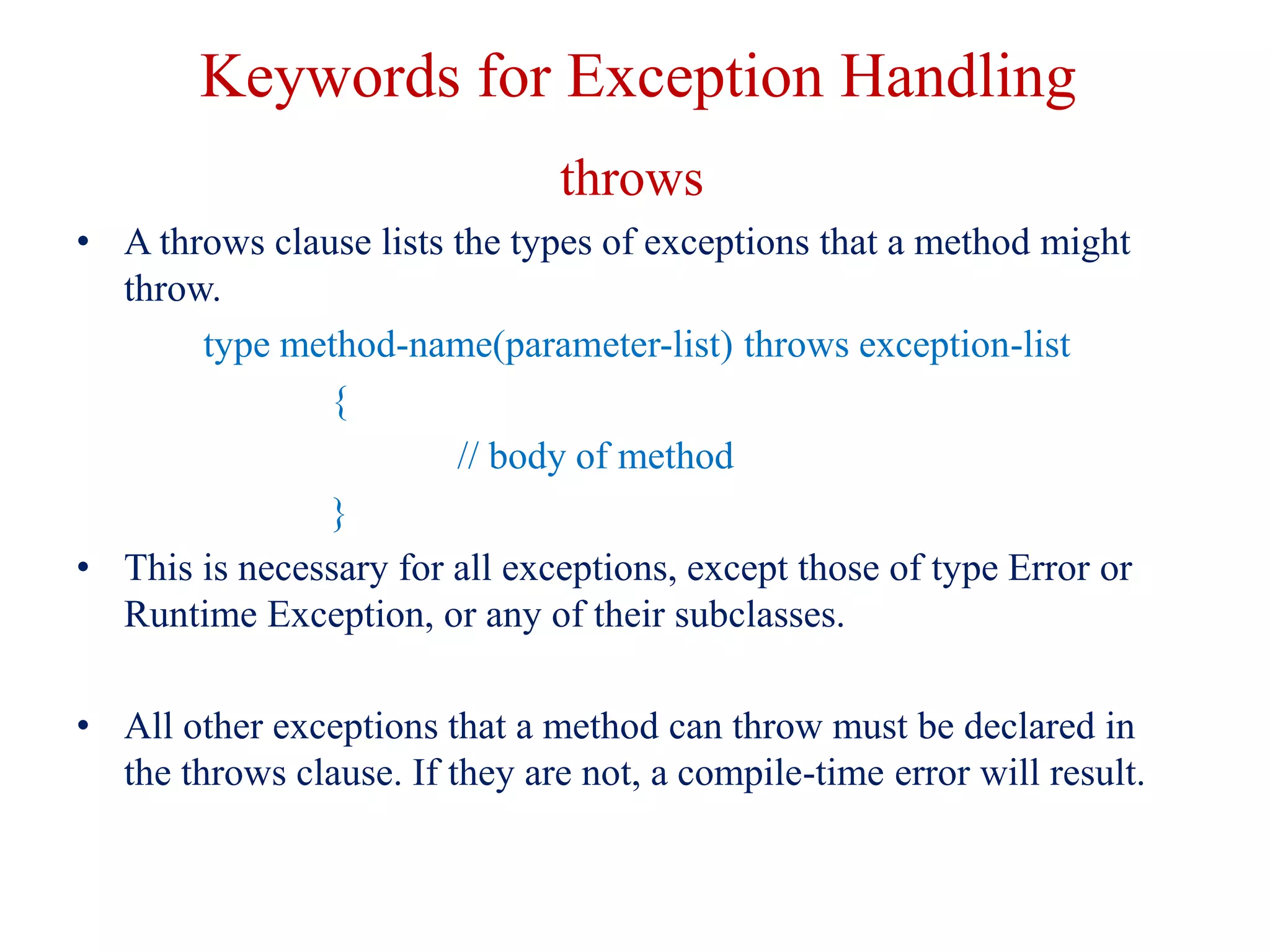 Keywords for Exception Handling
throws
• A throws clause lists the types of exceptions that a method might
throw.
type method-name(parameter-list) throws exception-list
{
// body of method
}
• This is necessary for all exceptions, except those of type Error or
Runtime Exception, or any of their subclasses.
• All other exceptions that a method can throw must be declared in
the throws clause. If they are not, a compile-time error will result.
 