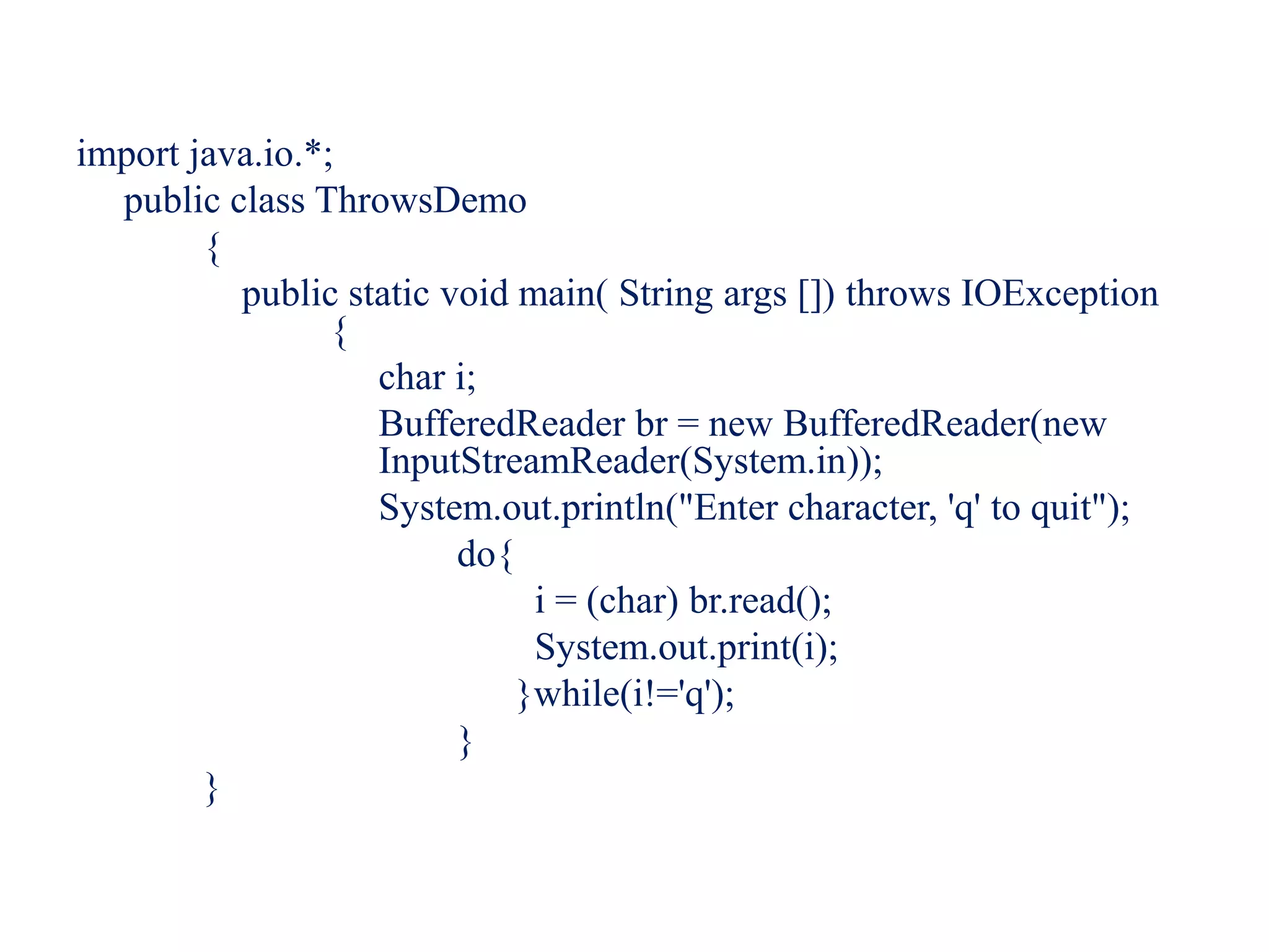 import java.io.*;
public class ThrowsDemo
{
public static void main( String args []) throws IOException
{
char i;
BufferedReader br = new BufferedReader(new
InputStreamReader(System.in));
System.out.println("Enter character, 'q' to quit");
do{
i = (char) br.read();
System.out.print(i);
}while(i!='q');
}
}
 
