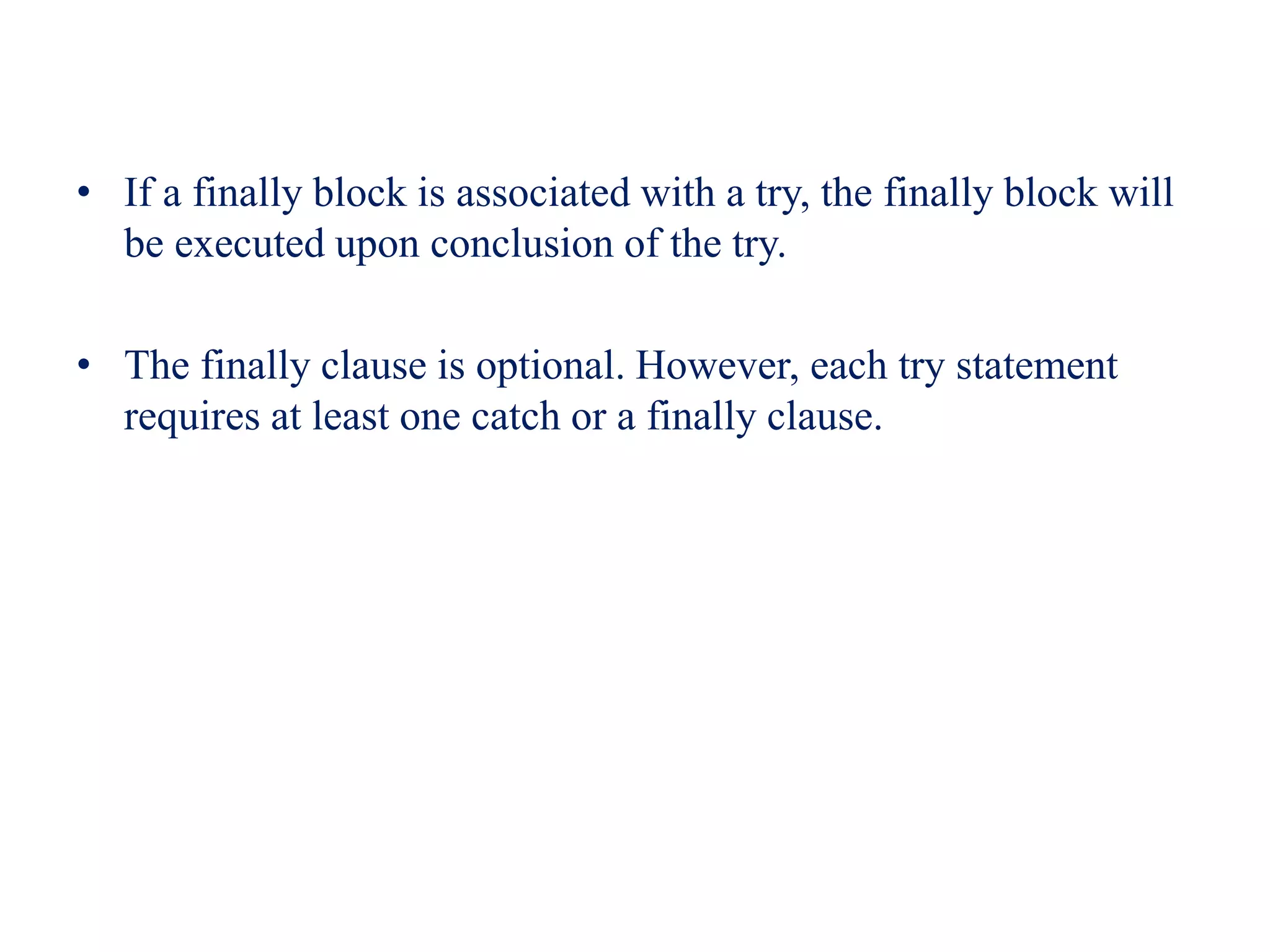 • If a finally block is associated with a try, the finally block will
be executed upon conclusion of the try.
• The finally clause is optional. However, each try statement
requires at least one catch or a finally clause.
 