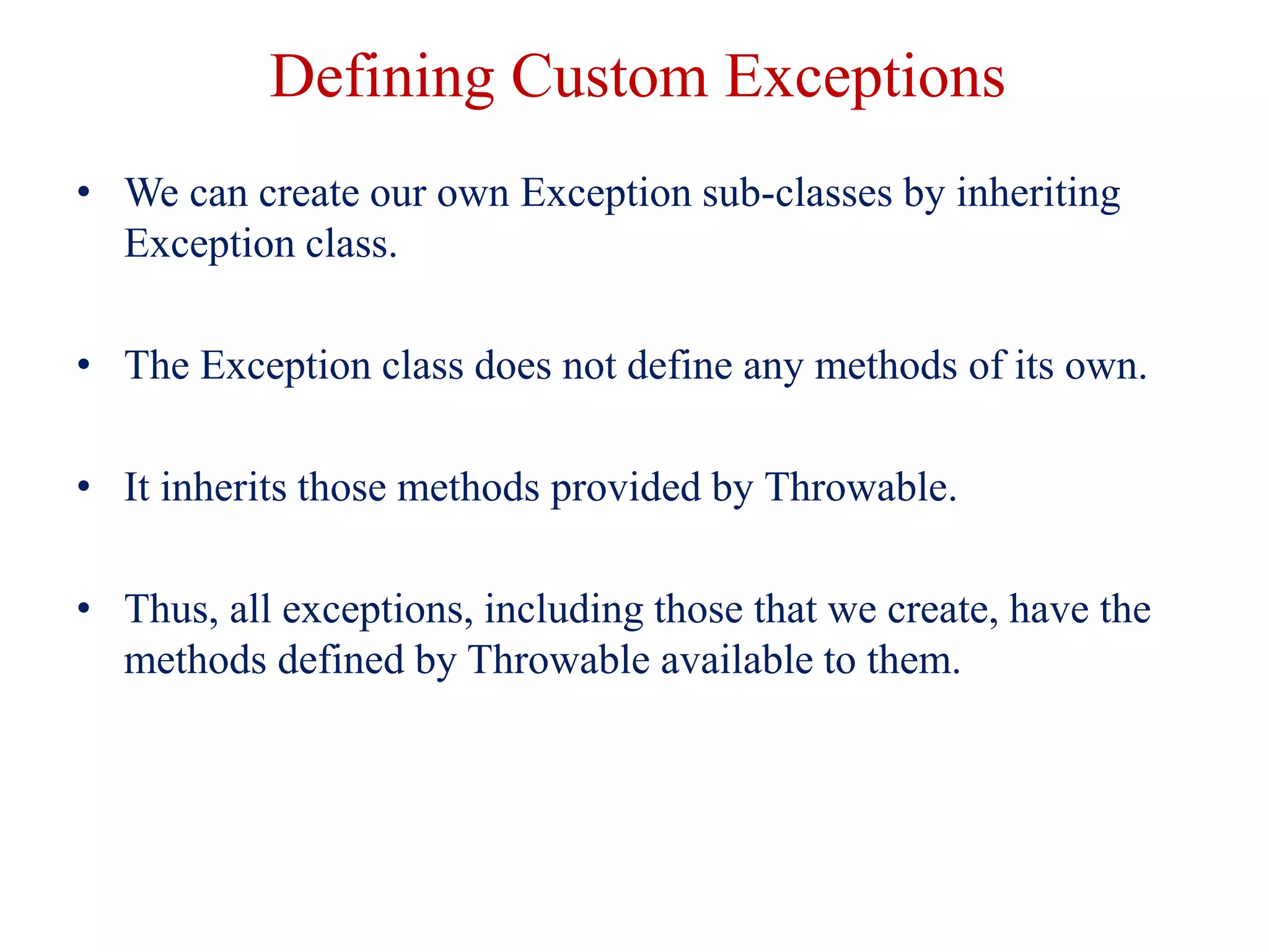 Defining Custom Exceptions
• We can create our own Exception sub-classes by inheriting
Exception class.
• The Exception class does not define any methods of its own.
• It inherits those methods provided by Throwable.
• Thus, all exceptions, including those that we create, have the
methods defined by Throwable available to them.
 