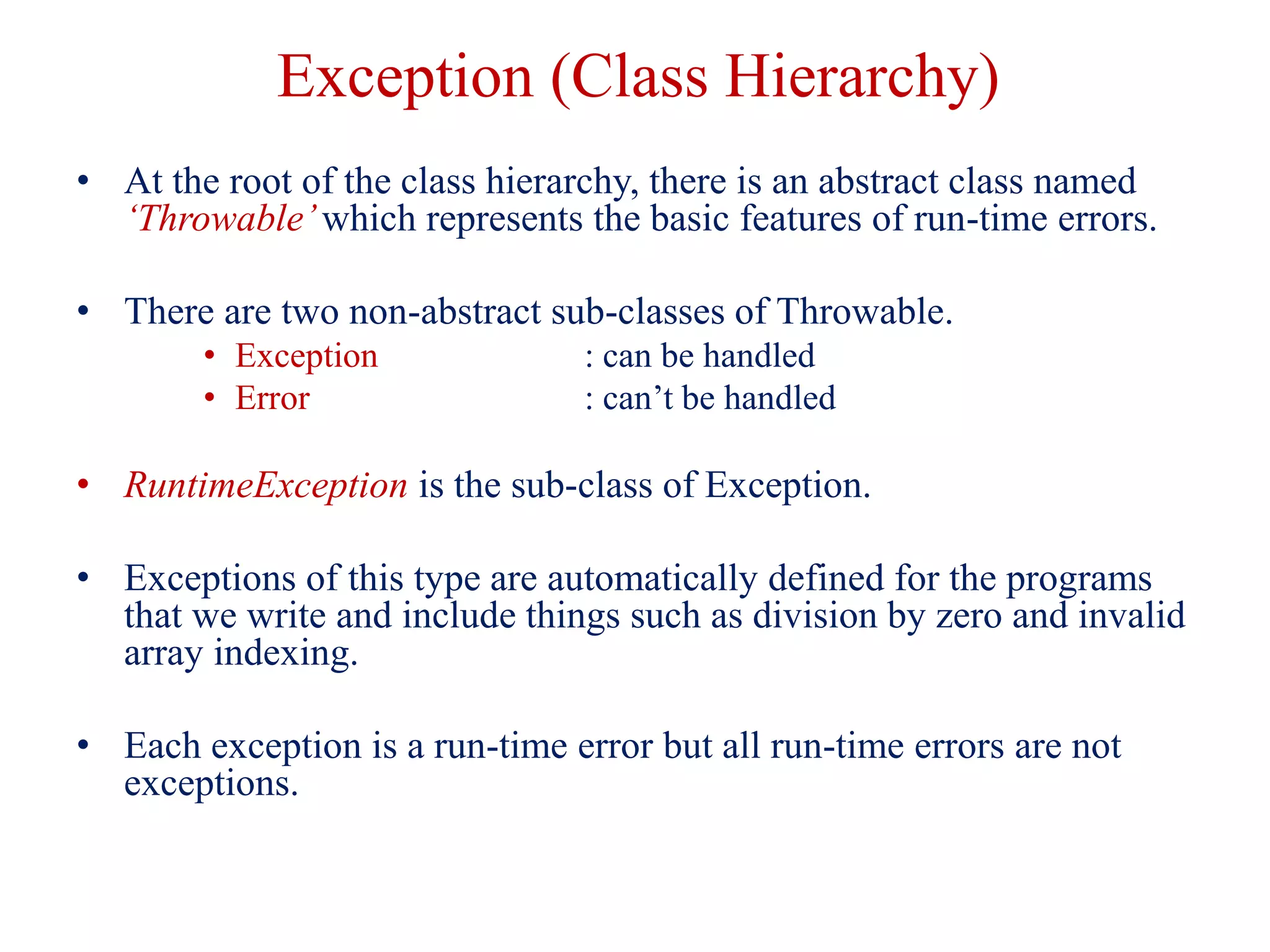 Exception (Class Hierarchy)
• At the root of the class hierarchy, there is an abstract class named
‘Throwable’which represents the basic features of run-time errors.
• There are two non-abstract sub-classes of Throwable.
• Exception : can be handled
• Error : can’t be handled
• RuntimeException is the sub-class of Exception.
• Exceptions of this type are automatically defined for the programs
that we write and include things such as division by zero and invalid
array indexing.
• Each exception is a run-time error but all run-time errors are not
exceptions.
 