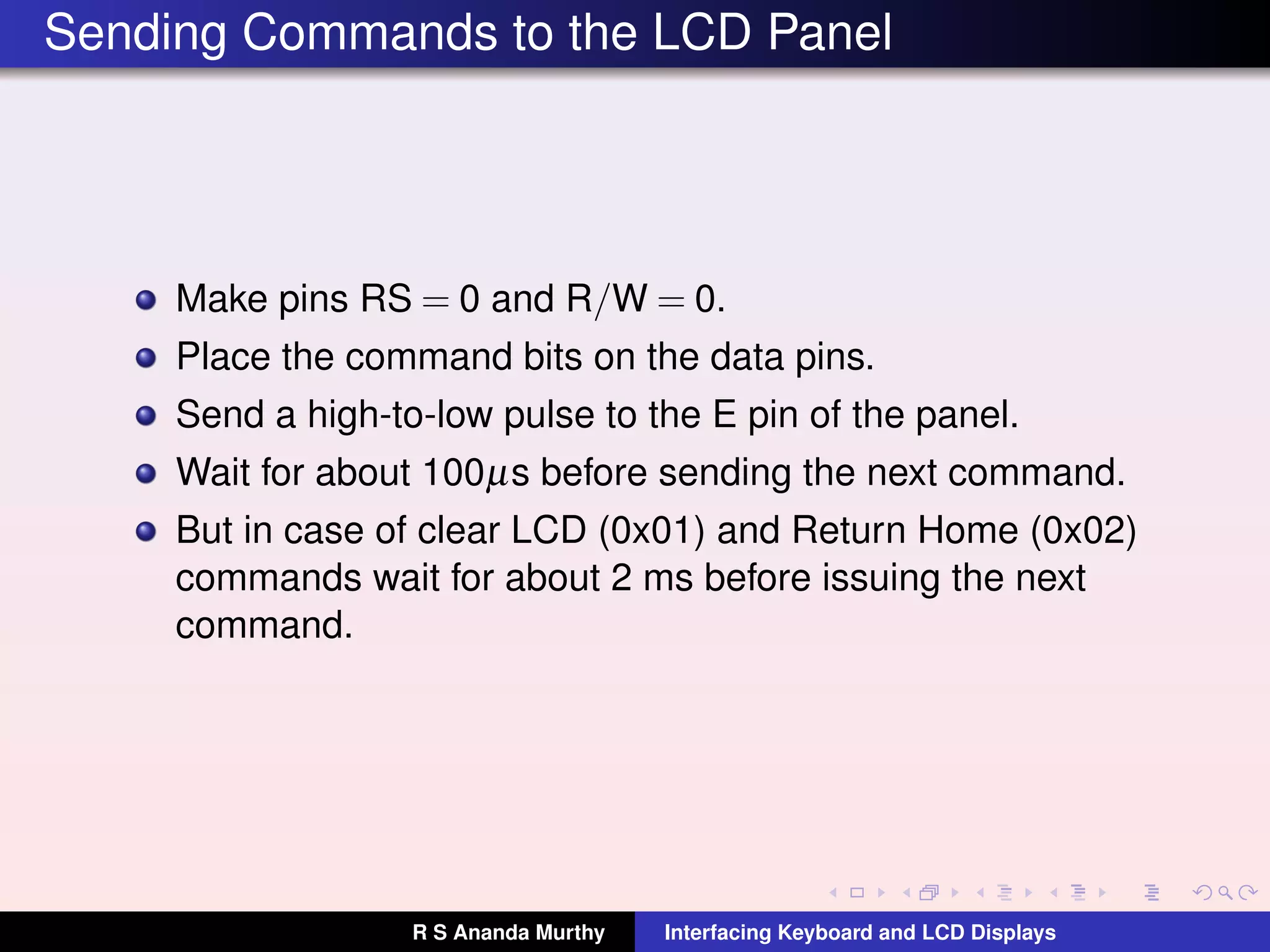 Sending Commands to the LCD Panel
Make pins RS = 0 and R/W = 0.
Place the command bits on the data pins.
Send a high-to-low pulse to the E pin of the panel.
Wait for about 100µs before sending the next command.
But in case of clear LCD (0x01) and Return Home (0x02)
commands wait for about 2 ms before issuing the next
command.
R S Ananda Murthy Interfacing Keyboard and LCD Displays
 