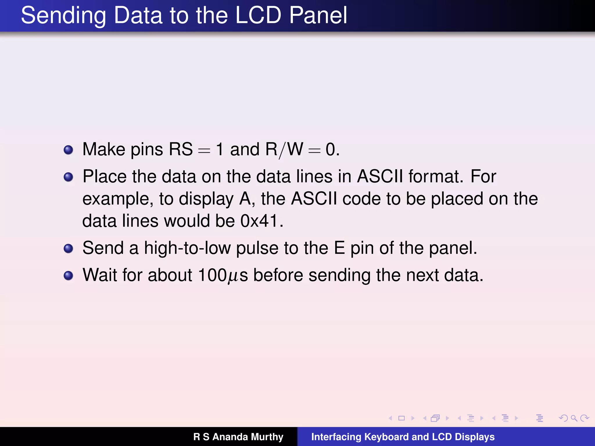 Sending Data to the LCD Panel
Make pins RS = 1 and R/W = 0.
Place the data on the data lines in ASCII format. For
example, to display A, the ASCII code to be placed on the
data lines would be 0x41.
Send a high-to-low pulse to the E pin of the panel.
Wait for about 100µs before sending the next data.
R S Ananda Murthy Interfacing Keyboard and LCD Displays
 