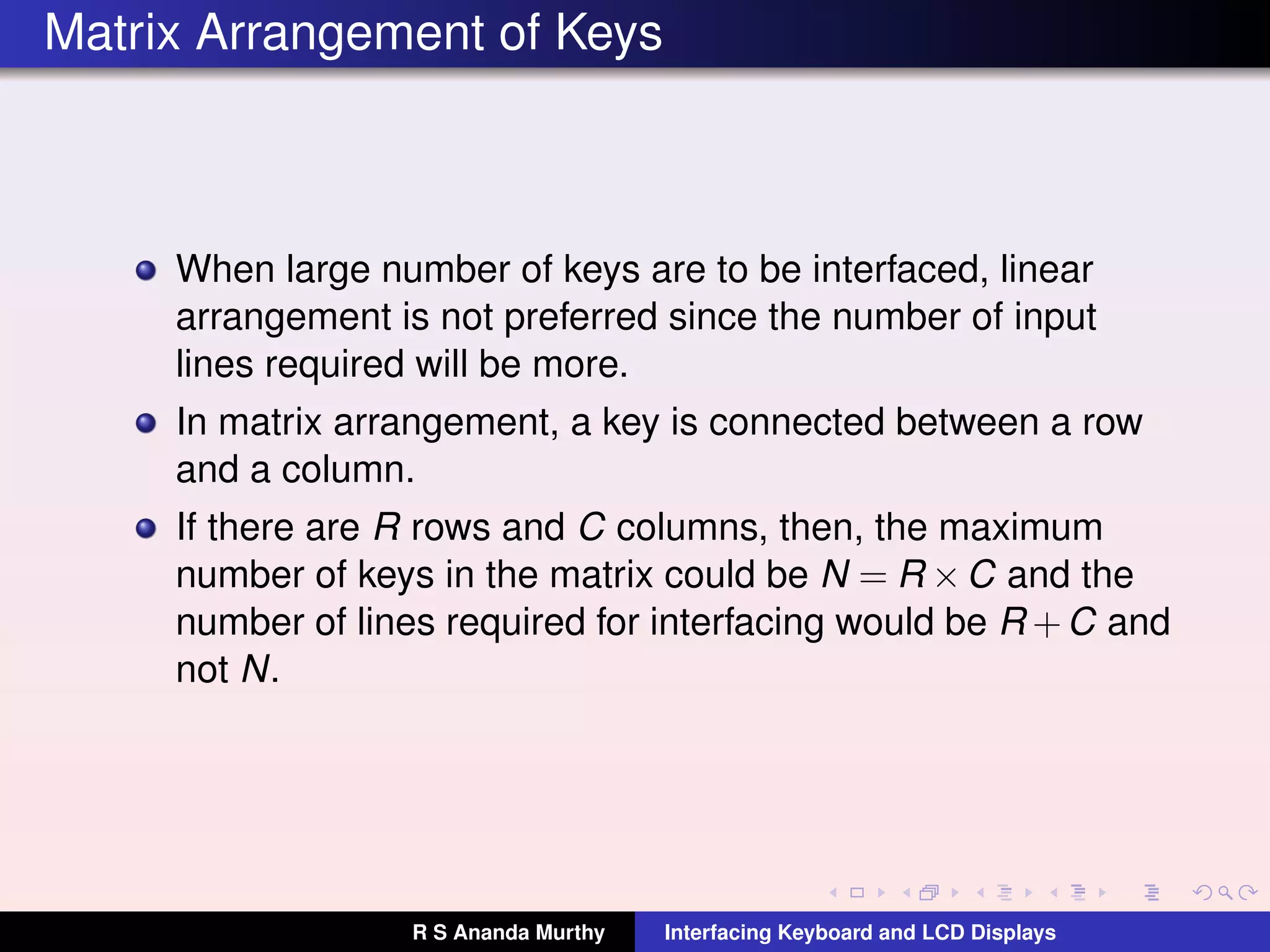 Matrix Arrangement of Keys
When large number of keys are to be interfaced, linear
arrangement is not preferred since the number of input
lines required will be more.
In matrix arrangement, a key is connected between a row
and a column.
If there are R rows and C columns, then, the maximum
number of keys in the matrix could be N = R ×C and the
number of lines required for interfacing would be R +C and
not N.
R S Ananda Murthy Interfacing Keyboard and LCD Displays
 