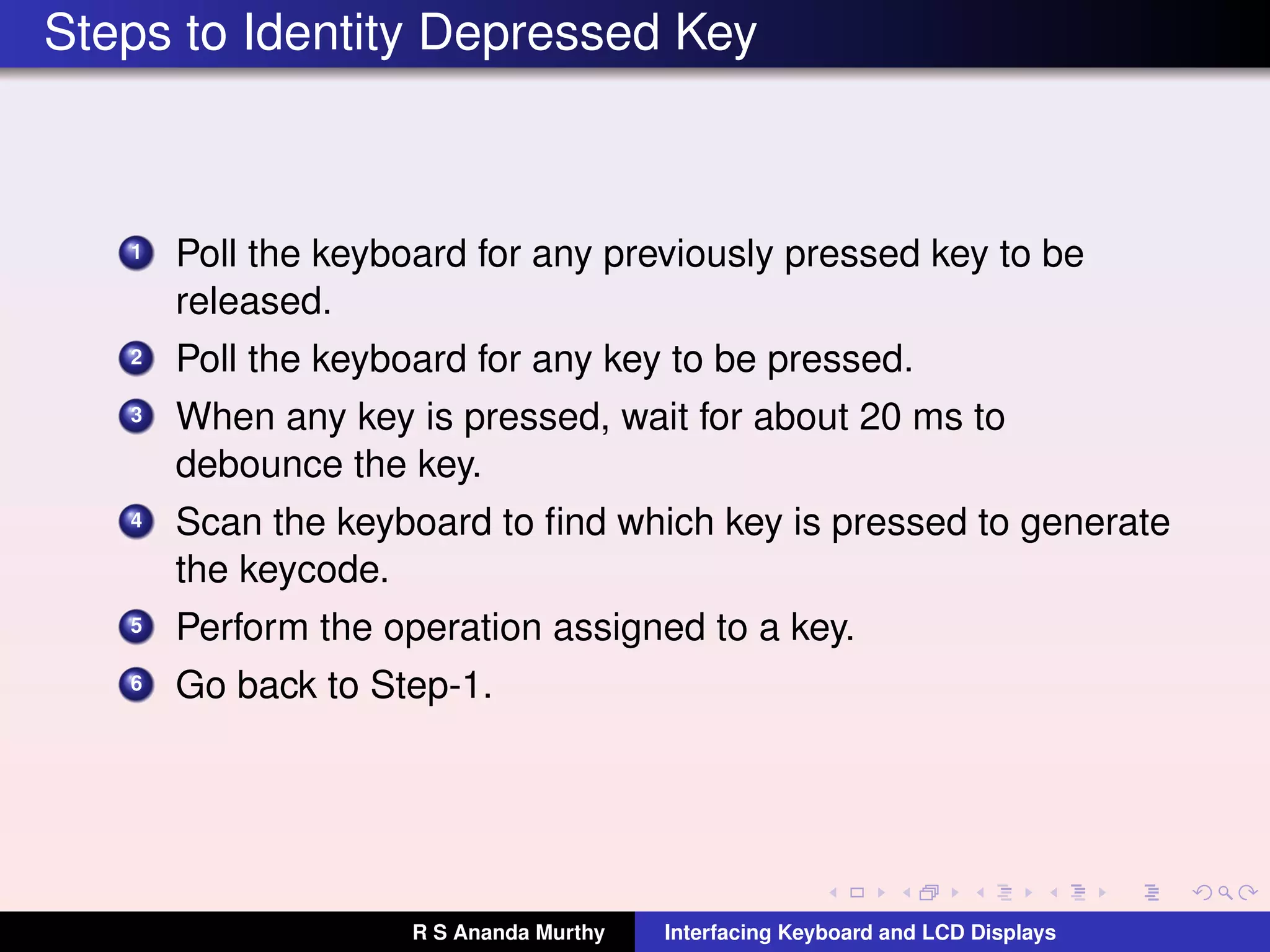 Steps to Identity Depressed Key
1 Poll the keyboard for any previously pressed key to be
released.
2 Poll the keyboard for any key to be pressed.
3 When any key is pressed, wait for about 20 ms to
debounce the key.
4 Scan the keyboard to ﬁnd which key is pressed to generate
the keycode.
5 Perform the operation assigned to a key.
6 Go back to Step-1.
R S Ananda Murthy Interfacing Keyboard and LCD Displays
 