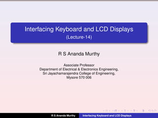 Interfacing Keyboard and LCD Displays
(Lecture-14)
R S Ananda Murthy
Associate Professor
Department of Electrical & Electronics Engineering,
Sri Jayachamarajendra College of Engineering,
Mysore 570 006
R S Ananda Murthy Interfacing Keyboard and LCD Displays
 