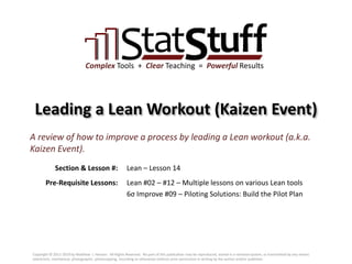 Section & Lesson #:
Pre-Requisite Lessons:
Complex Tools + Clear Teaching = Powerful Results
Leading a Lean Workout (Kaizen Event)
Lean – Lesson 14
A review of how to improve a process by leading a Lean workout (a.k.a.
Kaizen Event).
Lean #02 – #12 – Multiple lessons on various Lean tools
6σ Improve #09 – Piloting Solutions: Build the Pilot Plan
Copyright © 2011-2019 by Matthew J. Hansen. All Rights Reserved. No part of this publication may be reproduced, stored in a retrieval system, or transmitted by any means
(electronic, mechanical, photographic, photocopying, recording or otherwise) without prior permission in writing by the author and/or publisher.
 