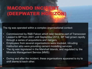 MACONDO INCIDENT
  DEEPWATER HORIZON
  (DEEPWATER HORIZON)

The rig was operated within a complex organisational context:

• Commissioned by R&B Falcon which later became part of Transocean
• Leased to BP from 2001 until September 2013. BP had grown rapidly
  through a series of acquisitions and mergers.
• Employees from several organisations were involved, inlcuding
  Haliburton who were providing cement modelling services.
• The rig was registered in the Marshall Islands, and regulated by the
  Minerals Management Service (MMS)

• During and after the incident, these organisations appeared to try to
  shift blame to each other.
 