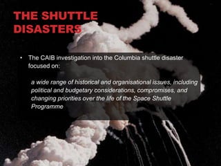 THE SHUTTLE
DISASTERS

• The CAIB investigation into the Columbia shuttle disaster
  focused on:

   a wide range of historical and organisational issues, including
   political and budgetary considerations, compromises, and
   changing priorities over the life of the Space Shuttle
   Programme
 
