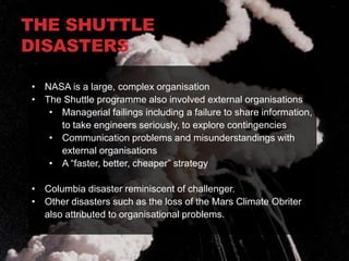 THE SHUTTLE
DISASTERS

• NASA is a large, complex organisation
• The Shuttle programme also involved external organisations
   • Managerial failings including a failure to share information,
     to take engineers seriously, to explore contingencies
   • Communication problems and misunderstandings with
     external organisations
   • A “faster, better, cheaper” strategy

• Columbia disaster reminiscent of challenger.
• Other disasters such as the loss of the Mars Climate Obriter
  also attributed to organisational problems.
 